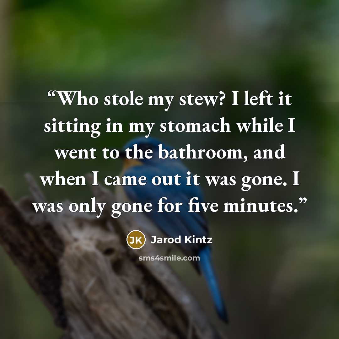 “Who stole my stew? I left it sitting in my stomach while I went to the bathroom, and when I came out it was gone. I was only gone for five minutes.” quote by Jarod Kintz