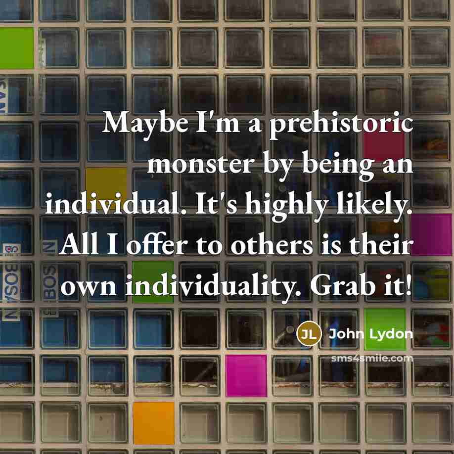 “Maybe I'm a prehistoric monster by being an individual. It's highly likely. All I offer to others is their own individuality. Grab it!” quote by John Lydon