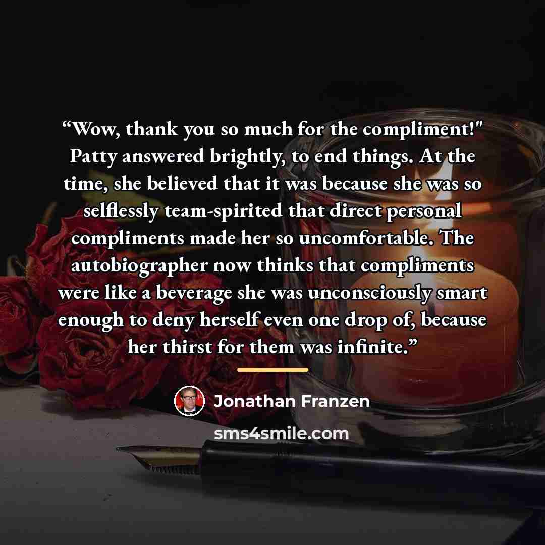 “Wow, thank you so much for the compliment!" Patty answered brightly, to end things. At the time, she believed that it was because she was so selflessly team-spirited that direct personal compliments made her so uncomfortable. The autobiographer now thinks that compliments were like a beverage she…” quote by Jonathan Franzen