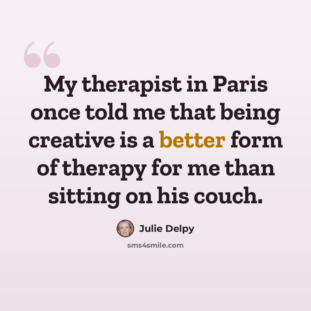 “My therapist in Paris once told me that being creative is a better form of therapy for me than sitting on his couch.” quote by Julie Delpy