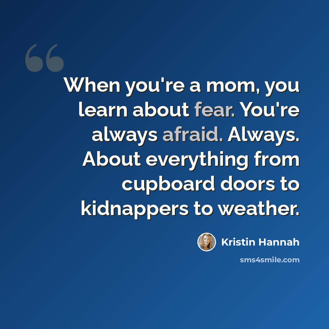 “When you're a mom, you learn about fear. You're always afraid. Always. About everything from cupboard doors to kidnappers to weather.” quote by Kristin Hannah