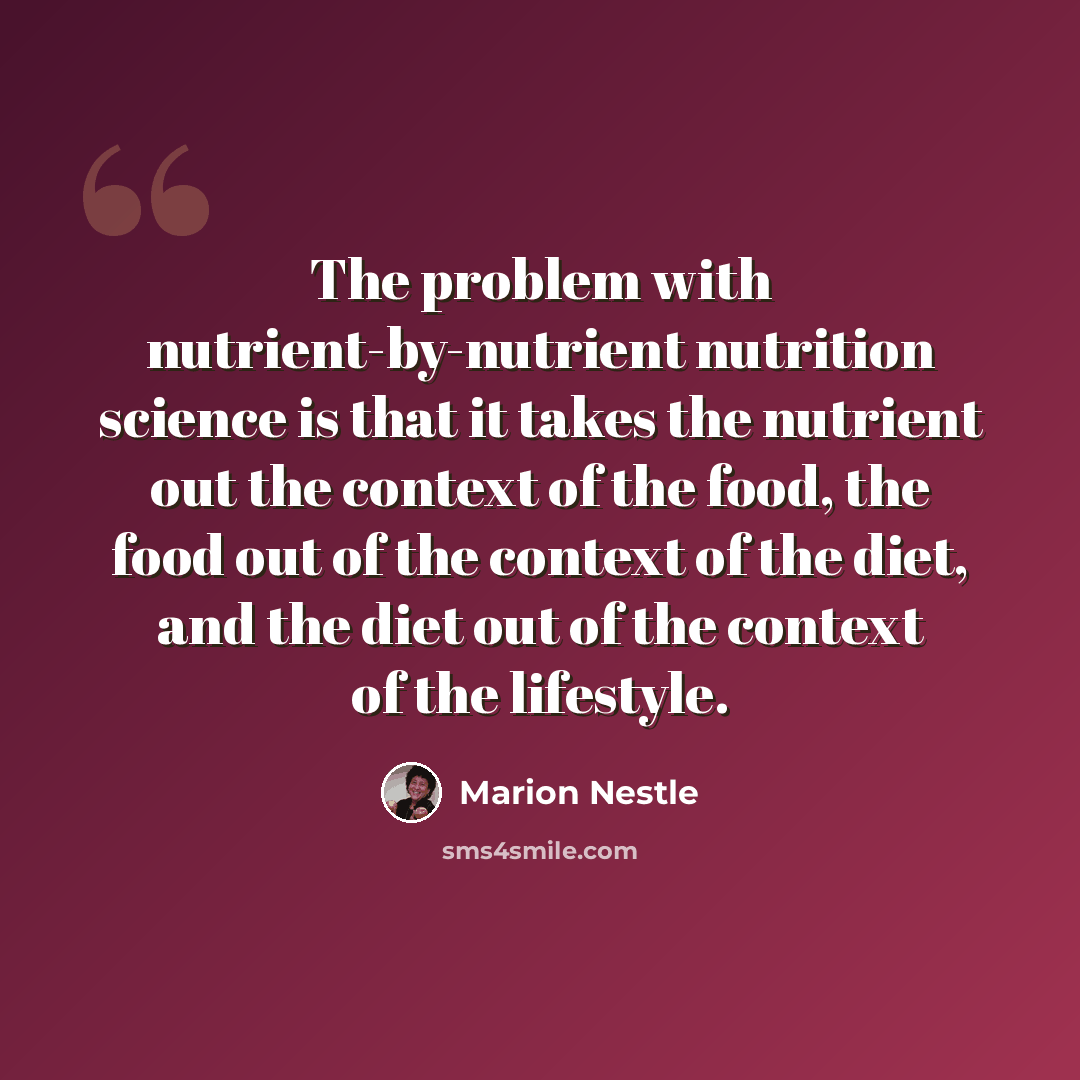 “The problem with nutrient-by-nutrient nutrition science is that it takes the nutrient out the context of the food, the food out of the context of the diet, and the diet out of the context of the lifestyle.” quote by Marion Nestle
