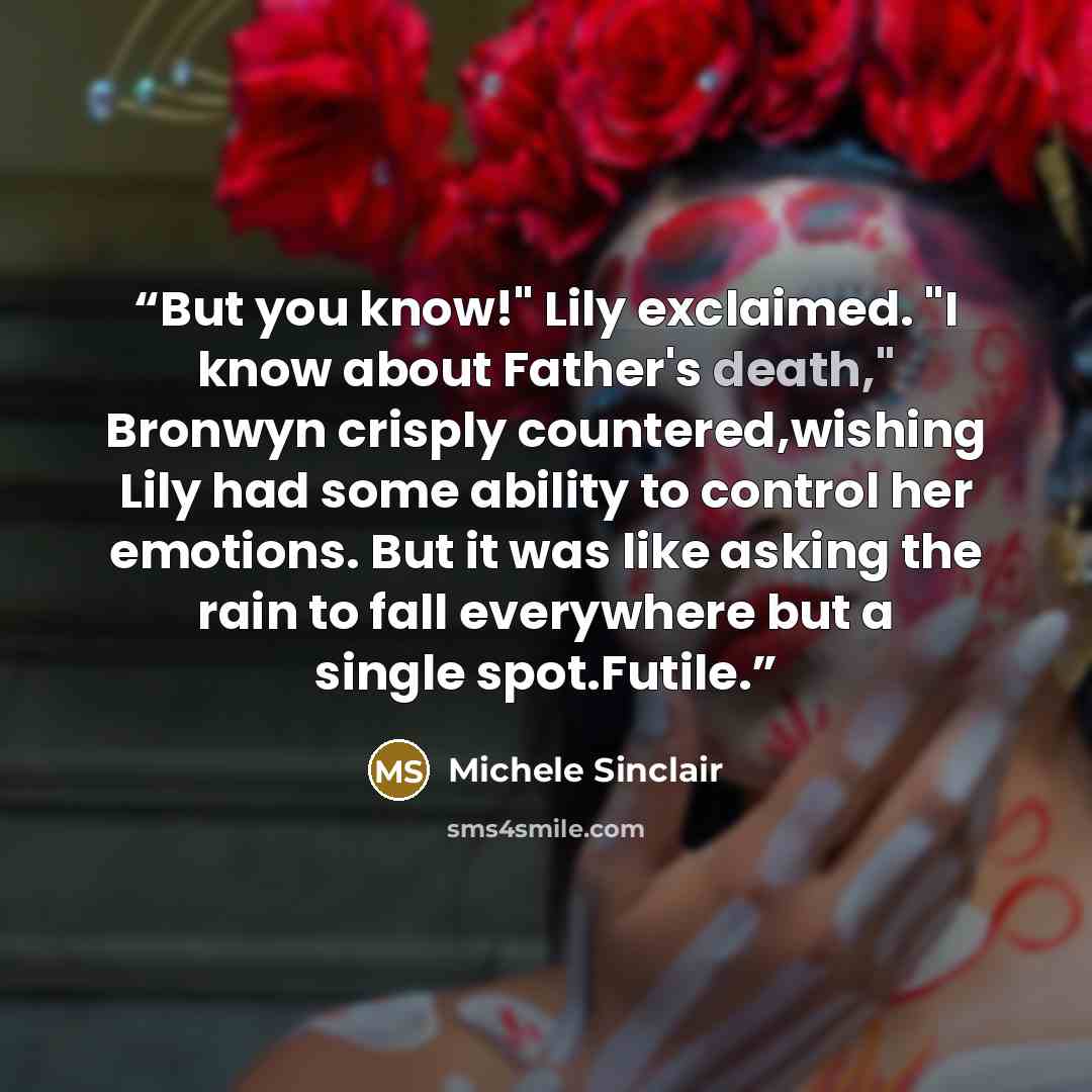 “But you know!" Lily exclaimed. "I know about Father's death," Bronwyn crisply countered,wishing Lily had some ability to control her emotions. But it was like asking the rain to fall everywhere but a single spot.Futile.” quote by Michele Sinclair