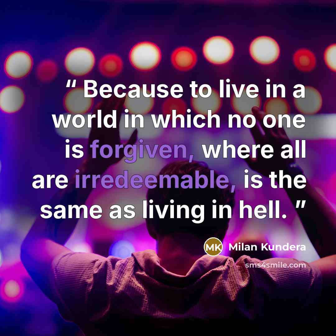 “Because to live in a world in which no one is forgiven, where all are irredeemable, is the same as living in hell.” quote by Milan Kundera