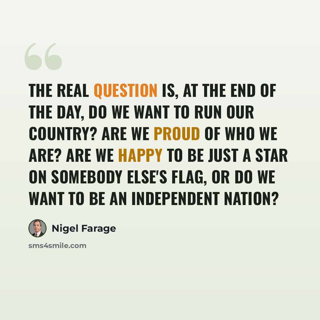 “The real question is, at the end of the day, do we want to run our country? Are we proud of who we are? Are we happy to be just a star on somebody else's flag, or do we want to be an independent nation?” quote by Nigel Farage