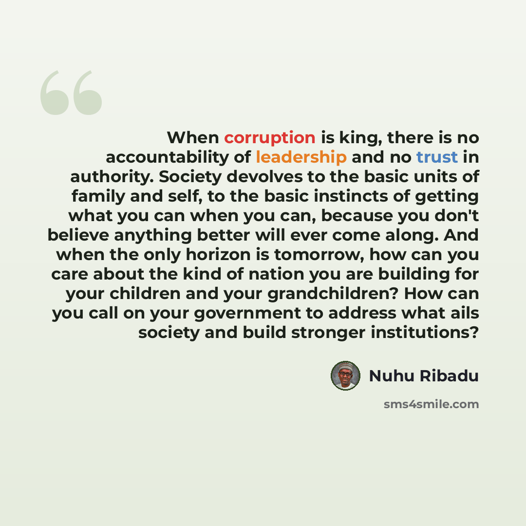 “When corruption is king, there is no accountability of leadership and no trust in authority. Society devolves to the basic units of family and self, to the basic instincts of getting what you can when you can, because you don't believe anything better will ever come along. And when the only…” quote by Nuhu Ribadu