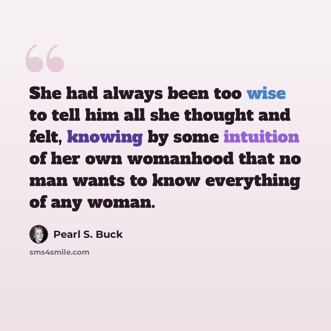 “She had always been too wise to tell him all she thought and felt, knowing by some intuition of her own womanhood that no man wants to know everything of any woman.” quote by Pearl S. Buck