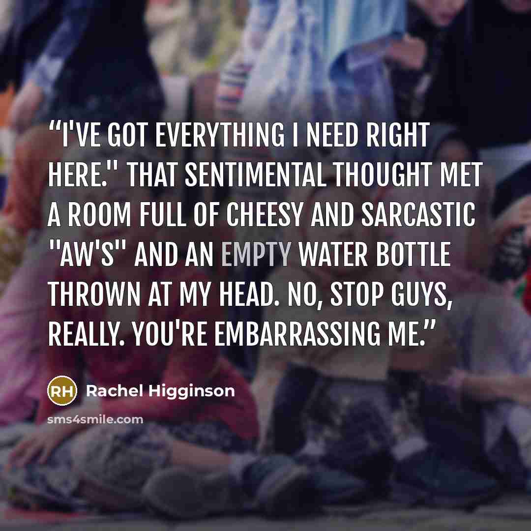 “I've got everything I need right here." That sentimental thought met a room full of cheesy and sarcastic "aw's" and an empty water bottle thrown at my head. No, stop guys, really. You're embarrassing me.” quote by Rachel Higginson