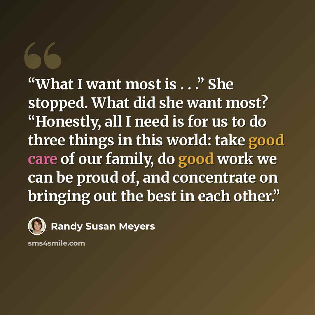 “What I want most is . . .” She stopped. What did she want most? “Honestly, all I need is for us to do three things in this world: take good care of our family, do good work we can be proud of, and concentrate on bringing out the best in each other.” quote by Randy Susan Meyers