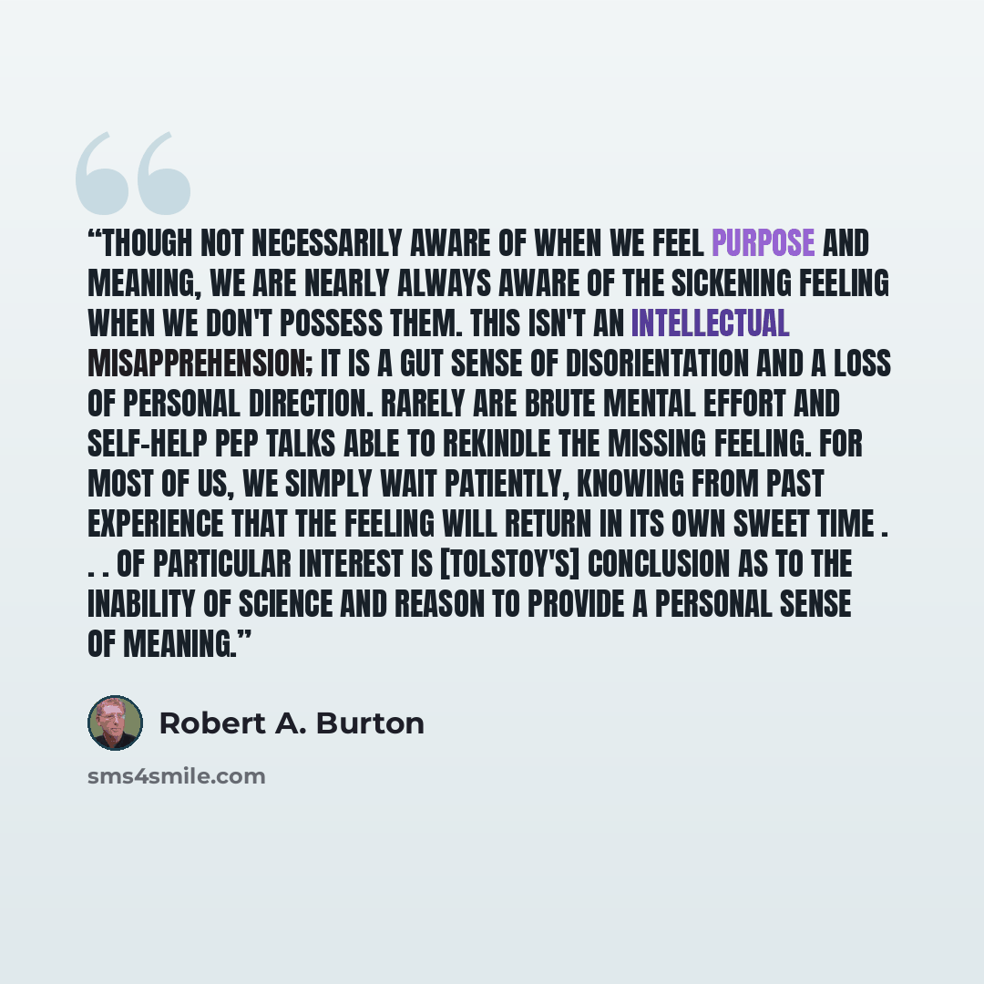 “Though not necessarily aware of when we feel purpose and meaning, we are nearly always aware of the sickening feeling when we don't possess them. This isn't an intellectual misapprehension; it is a gut sense of disorientation and a loss of personal direction. Rarely are brute mental effort and…” quote by Robert A. Burton