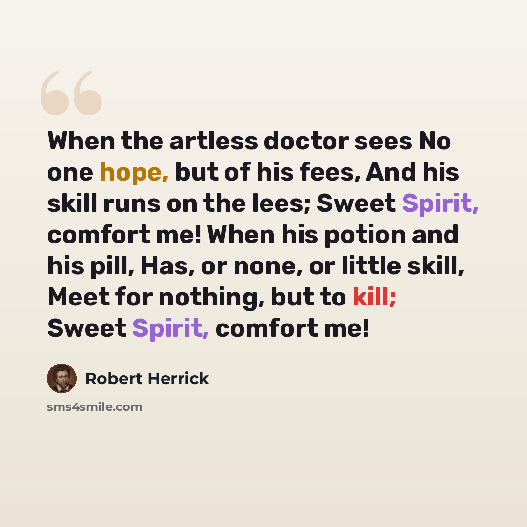 “When the artless doctor sees No one hope, but of his fees, And his skill runs on the lees; Sweet Spirit, comfort me! When his potion and his pill, Has, or none, or little skill, Meet for nothing, but to kill; Sweet Spirit, comfort me!” quote by Robert Herrick