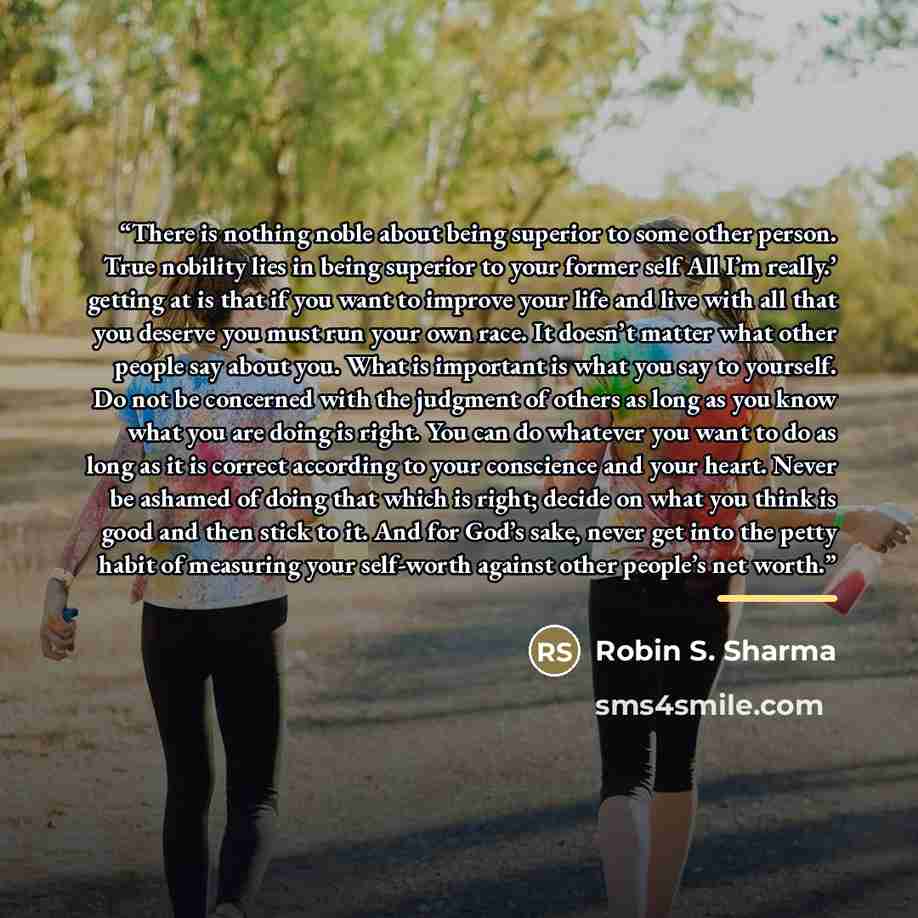 “There is nothing noble about being superior to some other person. True nobility lies in being superior to your former self All I’m really.’ getting at is that if you want to improve your life and live with all that you deserve you must run your own race. It doesn’t matter what other people say…” quote by Robin S. Sharma