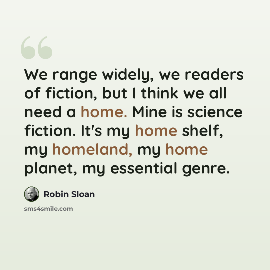 “We range widely, we readers of fiction, but I think we all need a home. Mine is science fiction. It's my home shelf, my homeland, my home planet, my essential genre.” quote by Robin Sloan