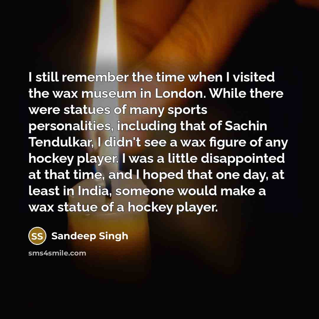 “I still remember the time when I visited the wax museum in London. While there were statues of many sports personalities, including that of Sachin Tendulkar, I didn't see a wax figure of any hockey player. I was a little disappointed at that time, and I hoped that one day, at least in India…” quote by Sandeep Singh