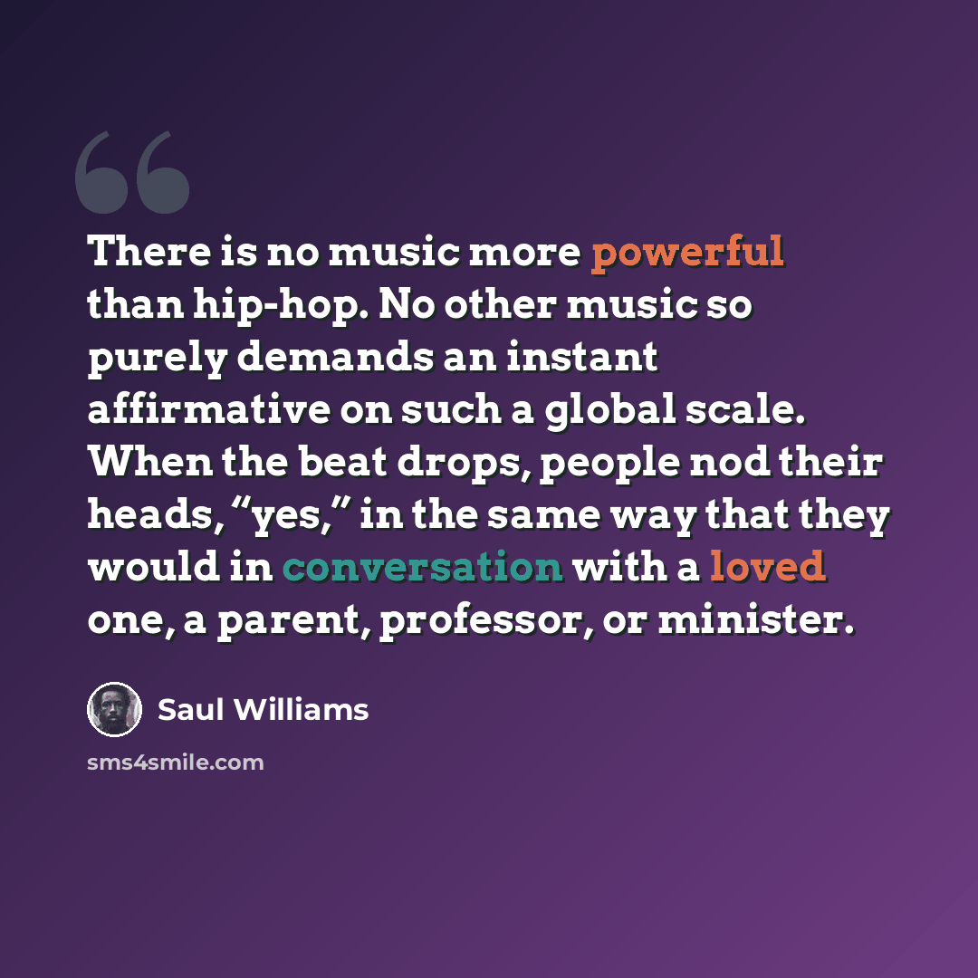 “There is no music more powerful than hip-hop. No other music so purely demands an instant affirmative on such a global scale. When the beat drops, people nod their heads, “yes,” in the same way that they would in conversation with a loved one, a parent, professor, or minister.” quote by Saul Williams