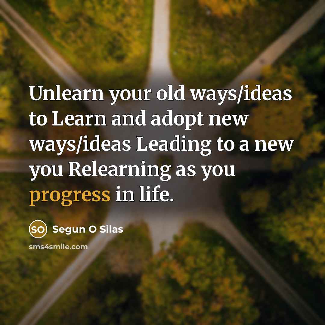 “Unlearn your old ways/ideas to Learn and adopt new ways/ideas Leading to a new you Relearning as you progress in life.” quote by Segun O Silas