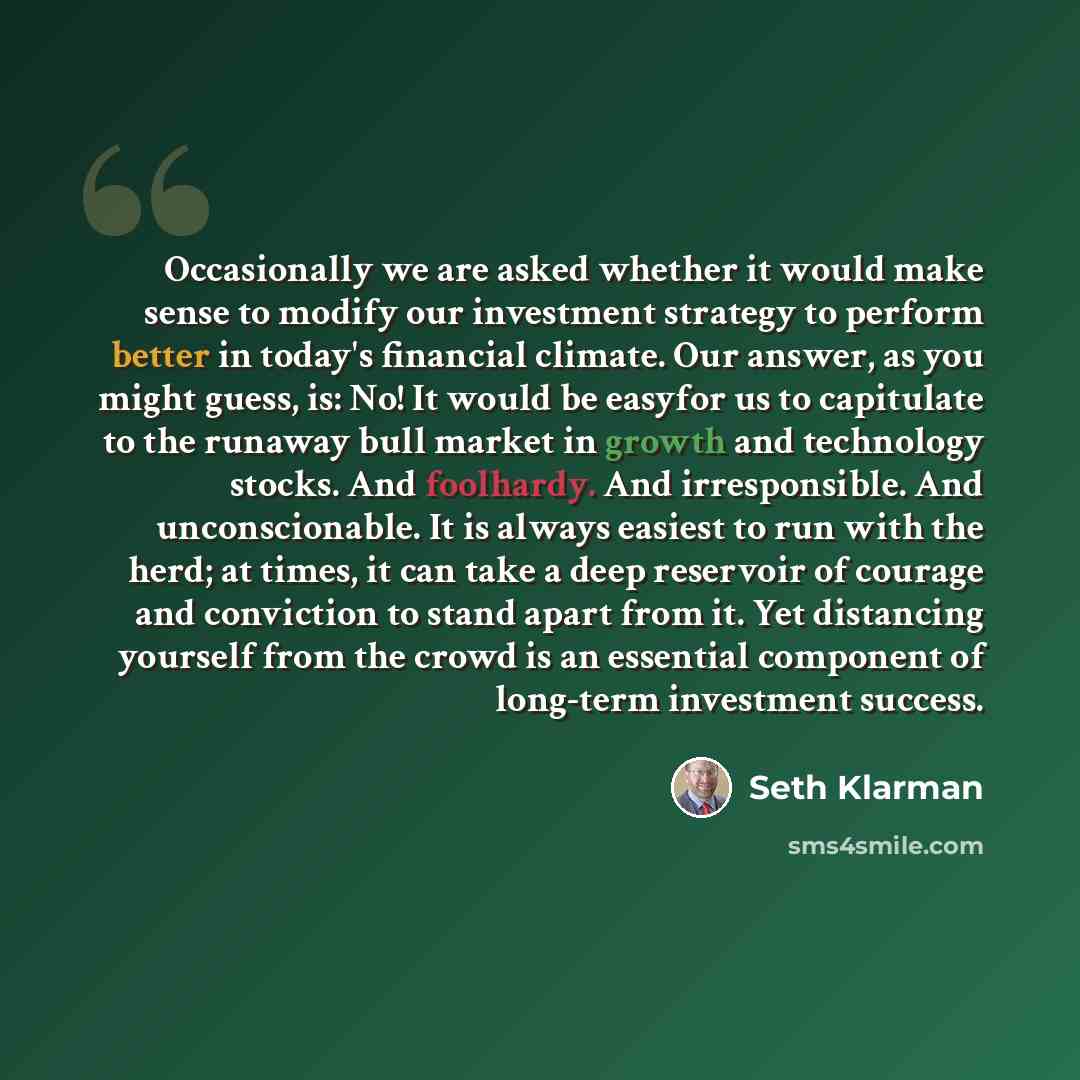 “Occasionally we are asked whether it would make sense to modify our investment strategy to perform better in today's financial climate. Our answer, as you might guess, is: No! It would be easyfor us to capitulate to the runaway bull market in growth and technology stocks. And foolhardy. And…” quote by Seth Klarman