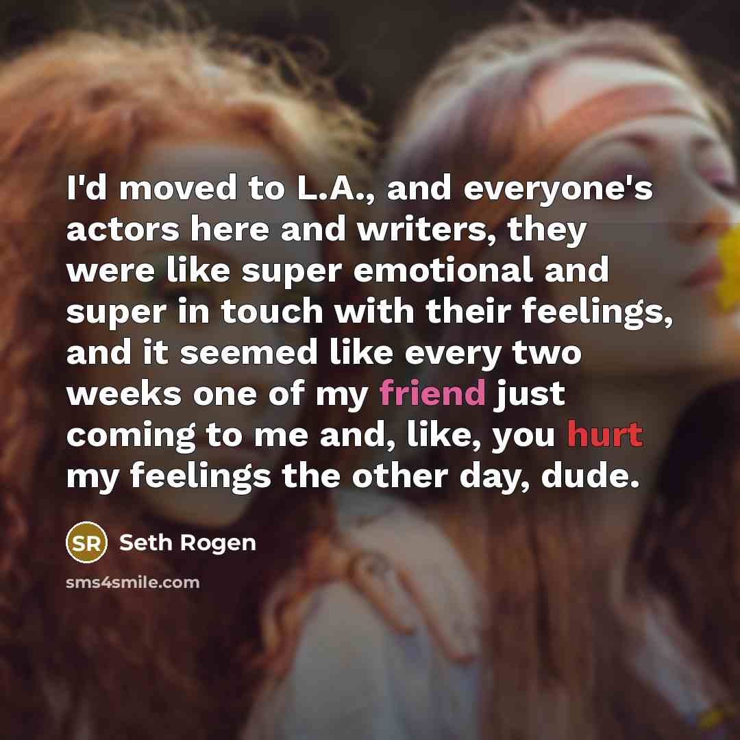“I'd moved to L.A., and everyone's actors here and writers, they were like super emotional and super in touch with their feelings, and it seemed like every two weeks one of my friend just coming to me and, like, you hurt my feelings the other day, dude.” quote by Seth Rogen