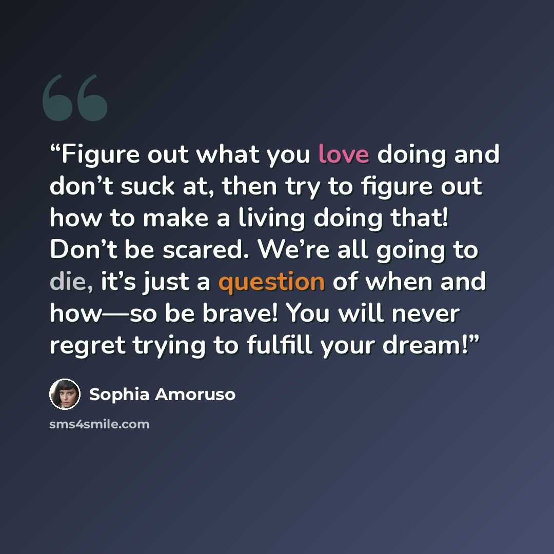 “Figure out what you love doing and don’t suck at, then try to figure out how to make a living doing that! Don’t be scared. We’re all going to die, it’s just a question of when and how—so be brave! You will never regret trying to fulfill your dream!” quote by Sophia Amoruso