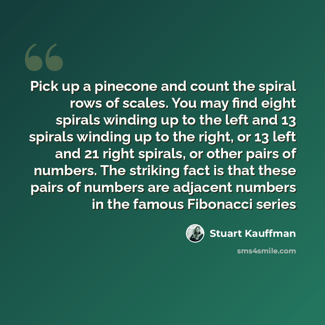 “Pick up a pinecone and count the spiral rows of scales. You may find eight spirals winding up to the left and 13 spirals winding up to the right, or 13 left and 21 right spirals, or other pairs of numbers. The striking fact is that these pairs of numbers are adjacent numbers in the famous…” quote by Stuart Kauffman