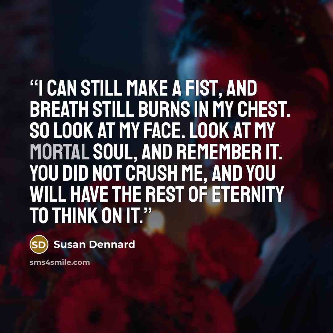 “I can still make a fist, and breath still burns in my chest. So look at my face. Look at my mortal soul, and remember it. You did not crush me, and you will have the rest of eternity to think on it.” quote by susan dennard