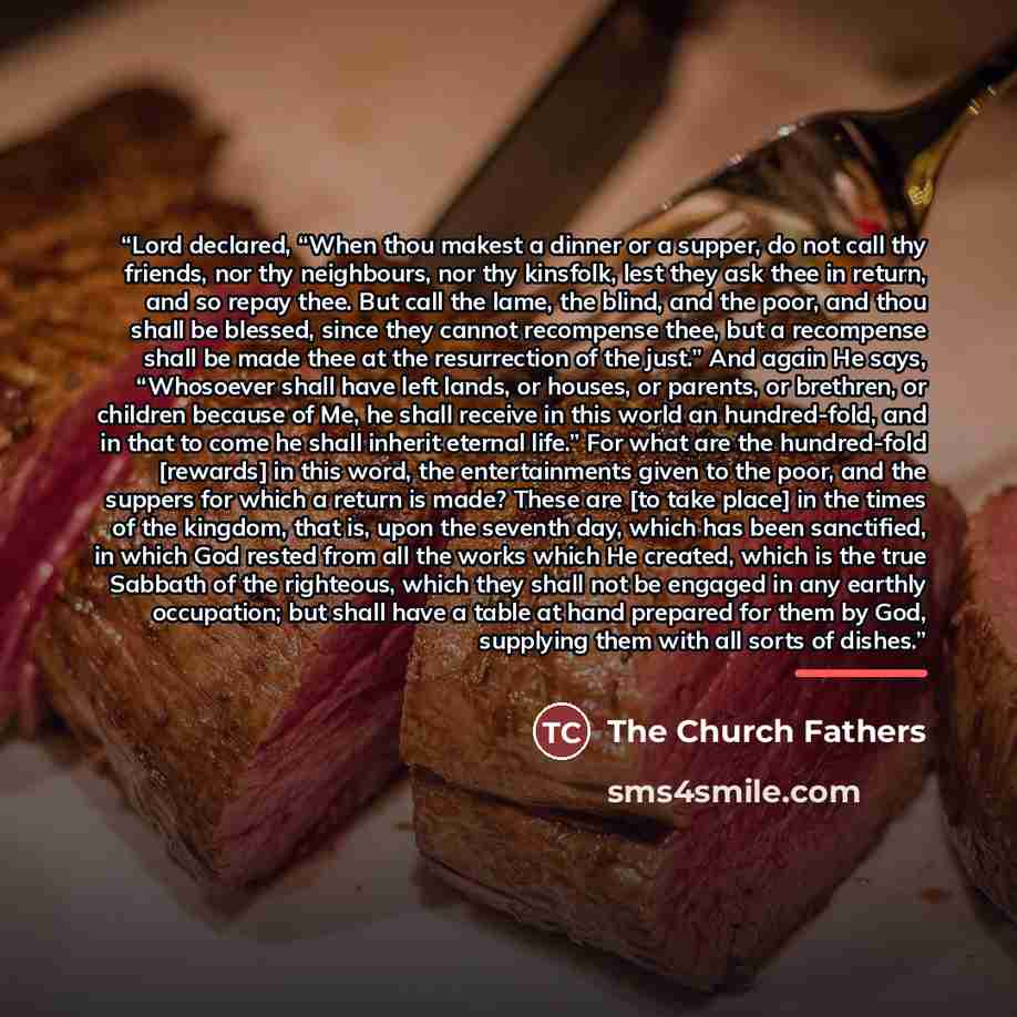 “Lord declared, “When thou makest a dinner or a supper, do not call thy friends, nor thy neighbours, nor thy kinsfolk, lest they ask thee in return, and so repay thee. But call the lame, the blind, and the poor, and thou shall be blessed, since they cannot recompense thee, but a recompense shall be…” quote by The Church Fathers