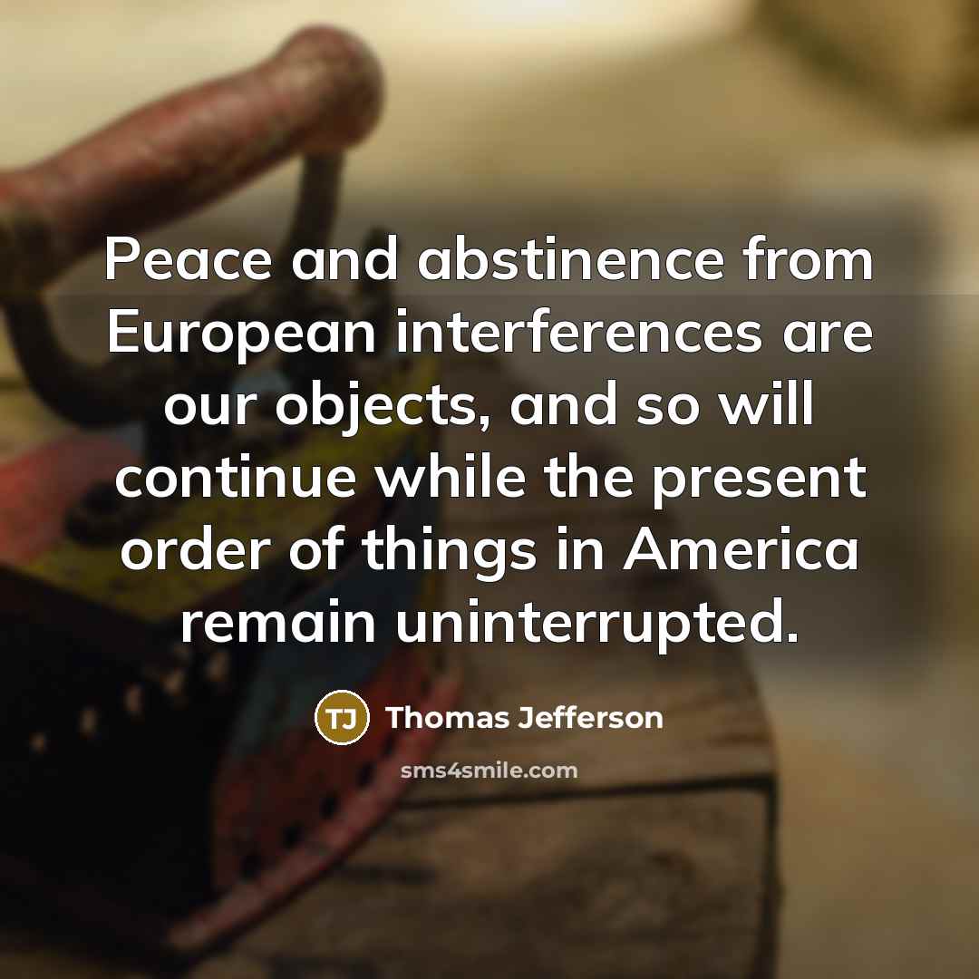 “Peace and abstinence from European interferences are our objects, and so will continue while the present order of things in America remain uninterrupted.” quote by Thomas Jefferson