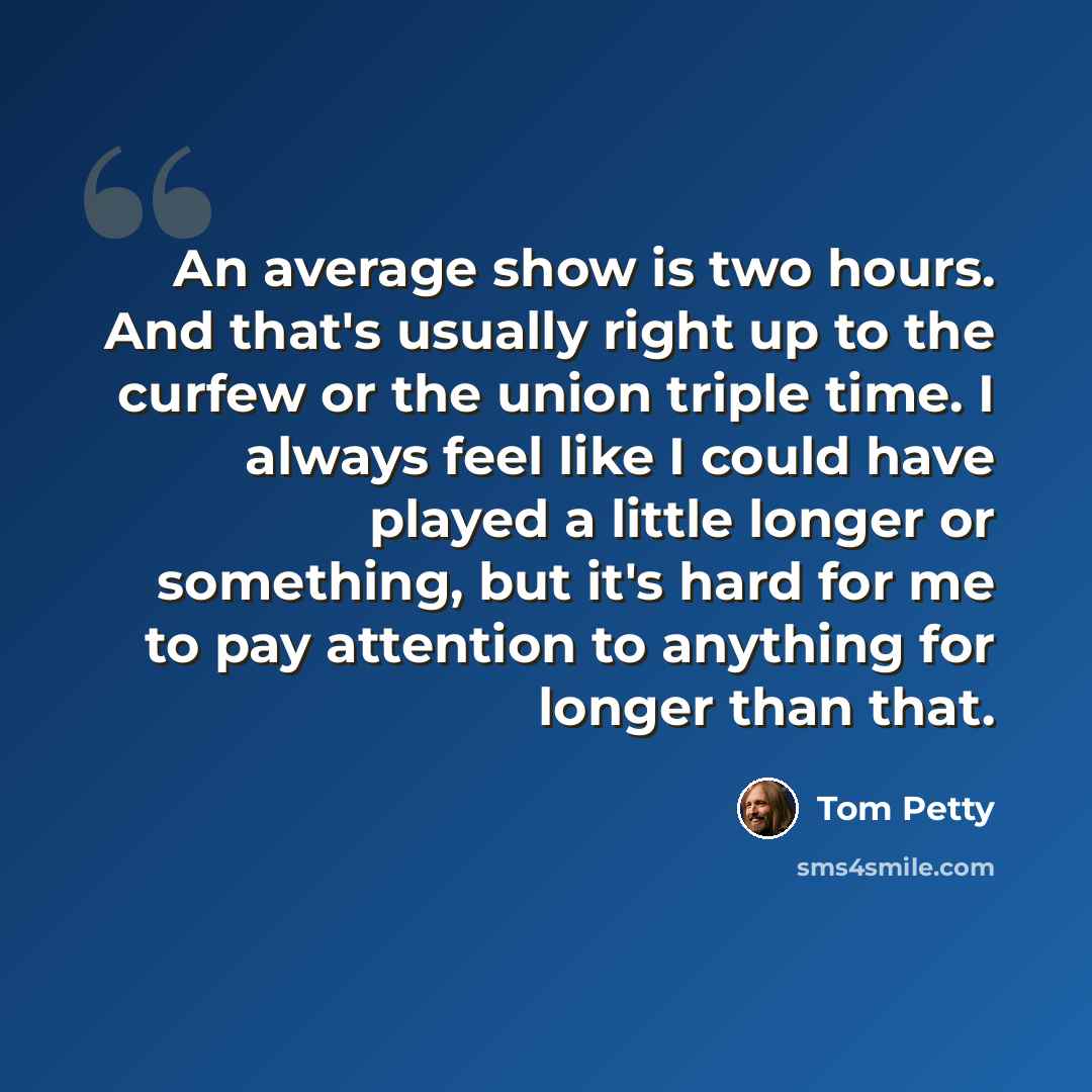 “An average show is two hours. And that's usually right up to the curfew or the union triple time. I always feel like I could have played a little longer or something, but it's hard for me to pay attention to anything for longer than that.” quote by Tom Petty