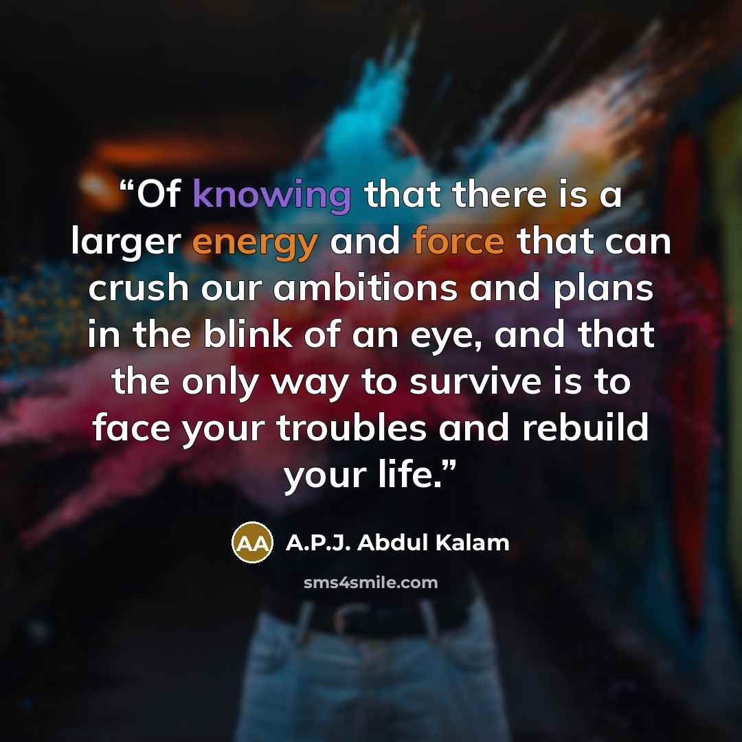“Of knowing that there is a larger energy and force that can crush our ambitions and plans in the blink of an eye, and that the only way to survive is to face your troubles and rebuild your life.” quote by A.P.J. Abdul Kalam