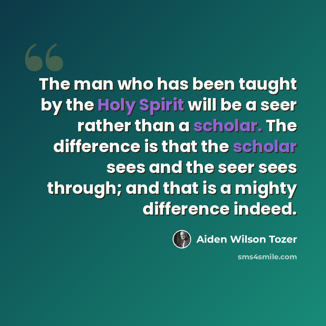 “The man who has been taught by the Holy Spirit will be a seer rather than a scholar. The difference is that the scholar sees and the seer sees through; and that is a mighty difference indeed.” quote by Aiden Wilson Tozer