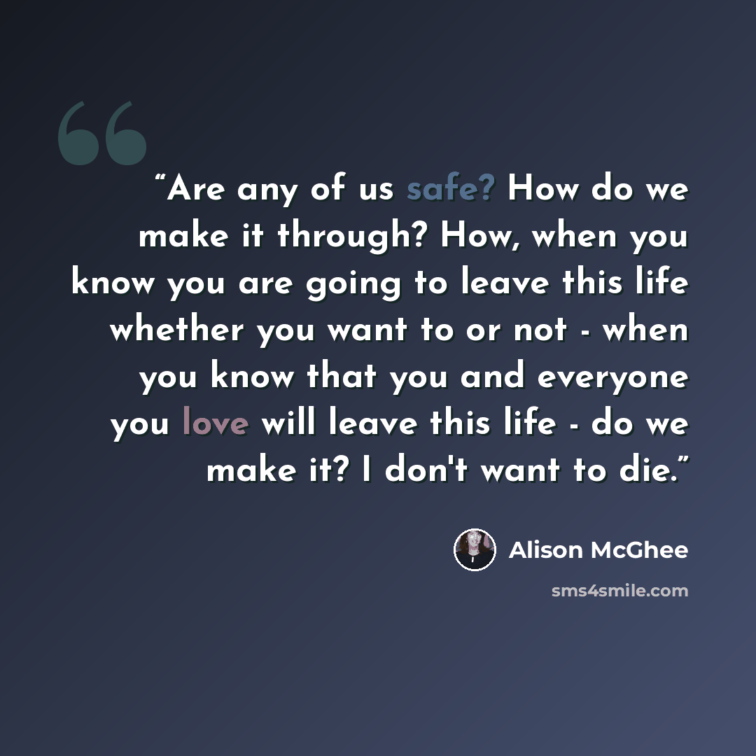 “Are any of us safe? How do we make it through? How, when you know you are going to leave this life whether you want to or not - when you know that you and everyone you love will leave this life - do we make it? I don't want to die.” quote by Alison McGhee