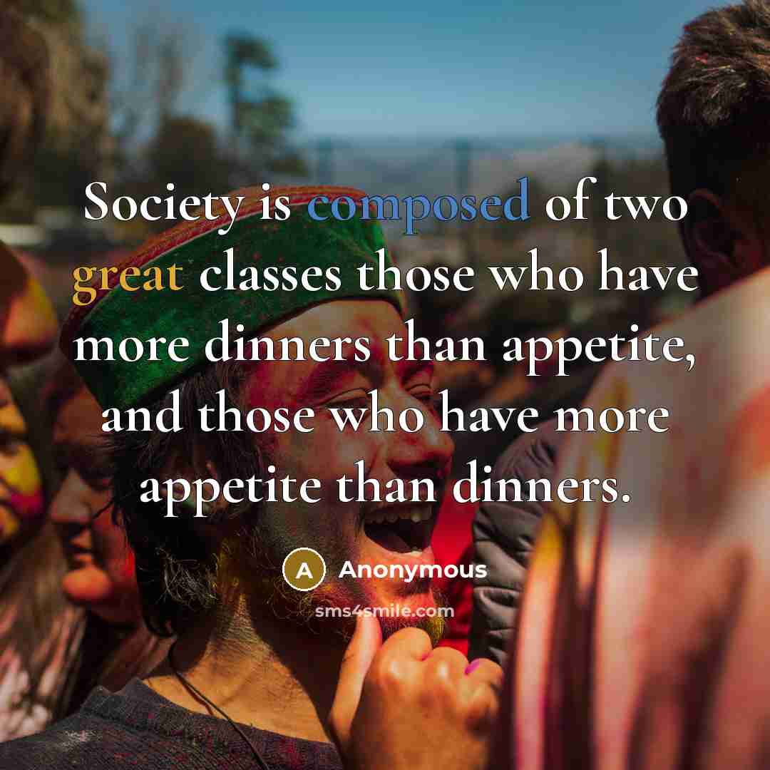 “Society is composed of two great classes those who have more dinners than appetite, and those who have more appetite than dinners.” quote by Anonymous