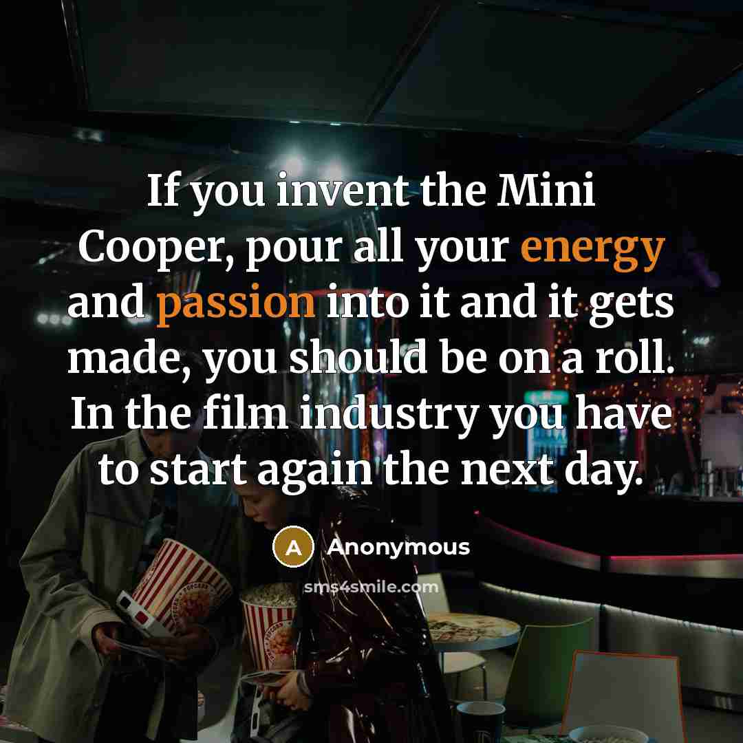 “If you invent the Mini Cooper, pour all your energy and passion into it and it gets made, you should be on a roll. In the film industry you have to start again the next day.” quote by Anonymous