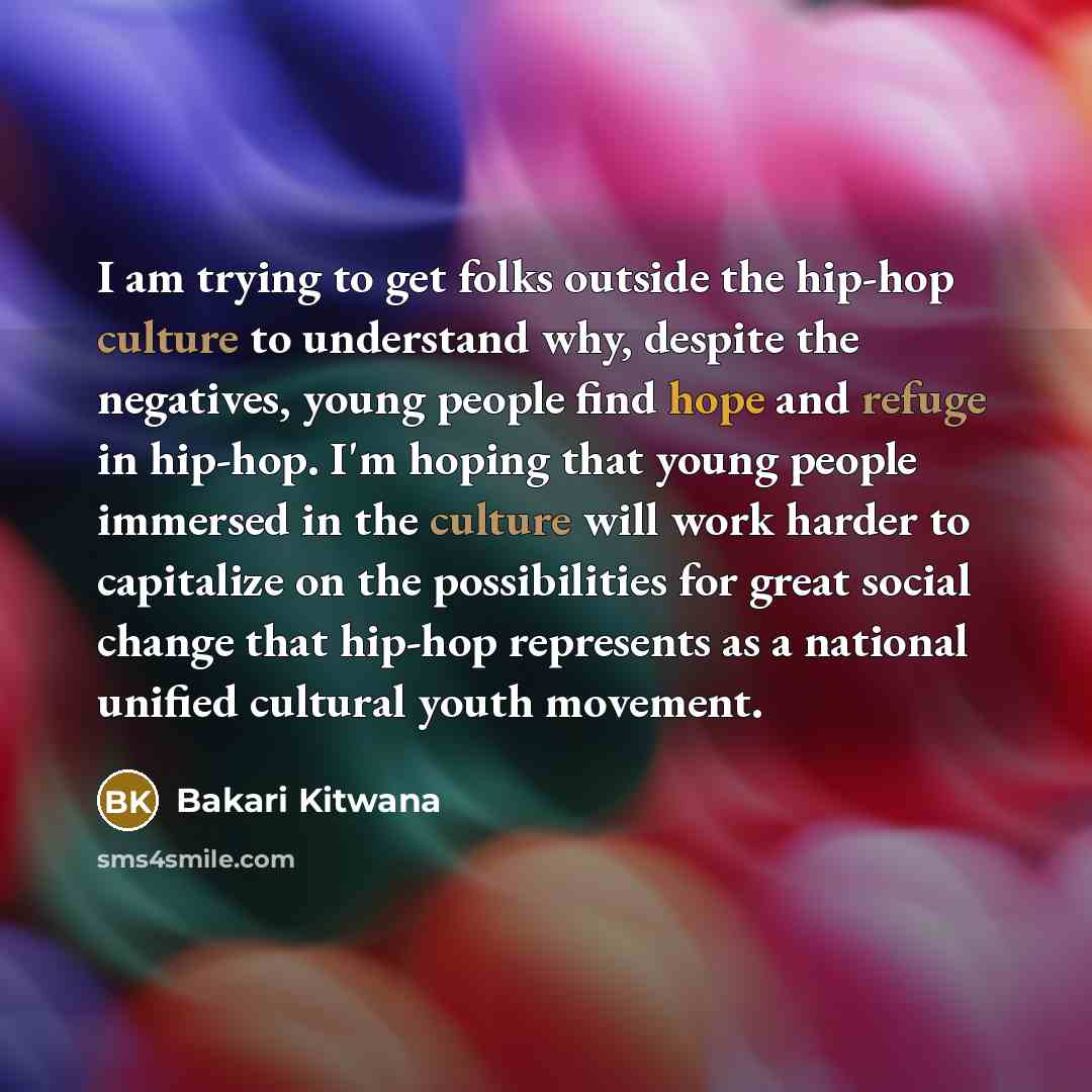 “I am trying to get folks outside the hip-hop culture to understand why, despite the negatives, young people find hope and refuge in hip-hop. I'm hoping that young people immersed in the culture will work harder to capitalize on the possibilities for great social change that hip-hop represents as a…” quote by Bakari Kitwana