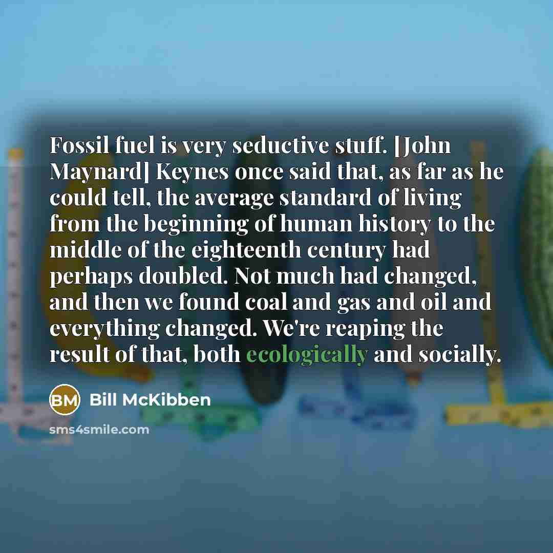 “Fossil fuel is very seductive stuff. [John Maynard] Keynes once said that, as far as he could tell, the average standard of living from the beginning of human history to the middle of the eighteenth century had perhaps doubled. Not much had changed, and then we found coal and gas and oil and…” quote by Bill McKibben