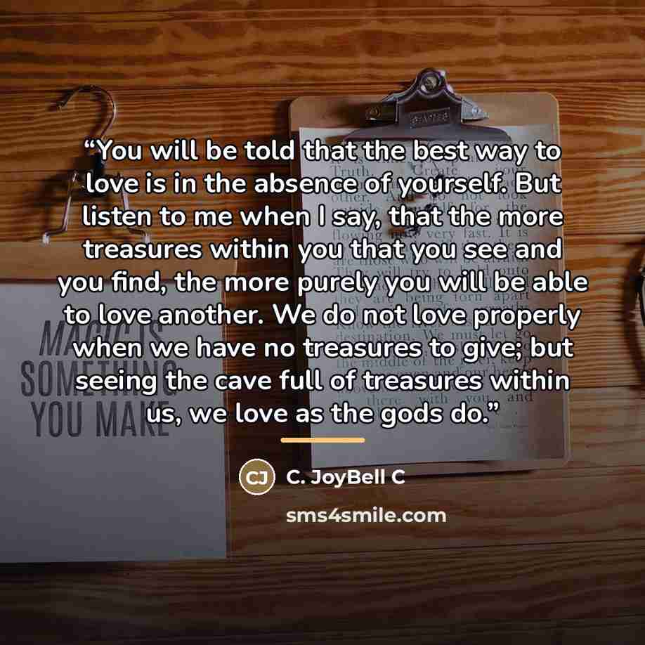“You will be told that the best way to love is in the absence of yourself. But listen to me when I say, that the more treasures within you that you see and you find, the more purely you will be able to love another. We do not love properly when we have no treasures to give; but seeing the cave full…” quote by C. JoyBell C