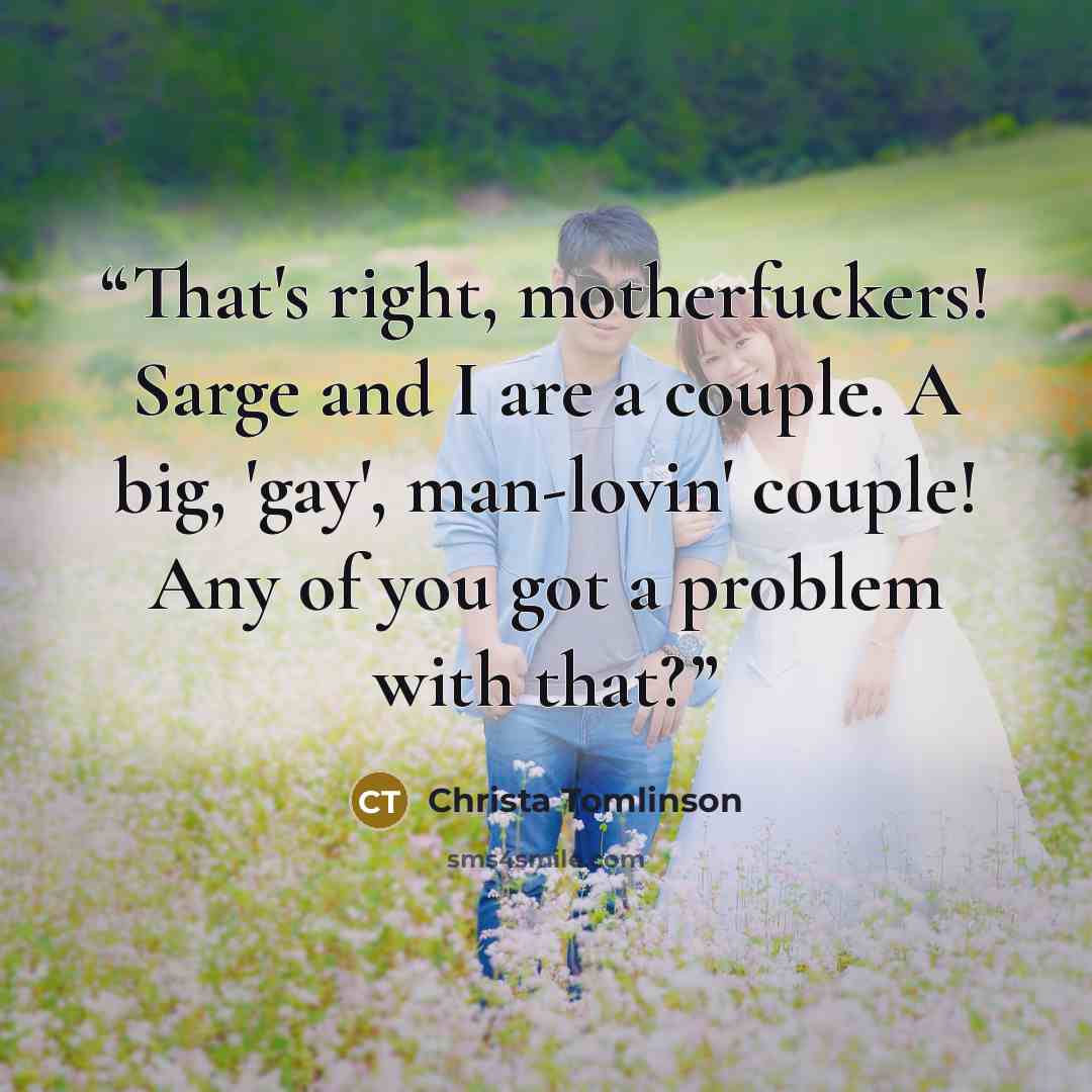 “That's right, motherfuckers! Sarge and I are a couple. A big, 'gay', man-lovin' couple! Any of you got a problem with that?” quote by Christa Tomlinson