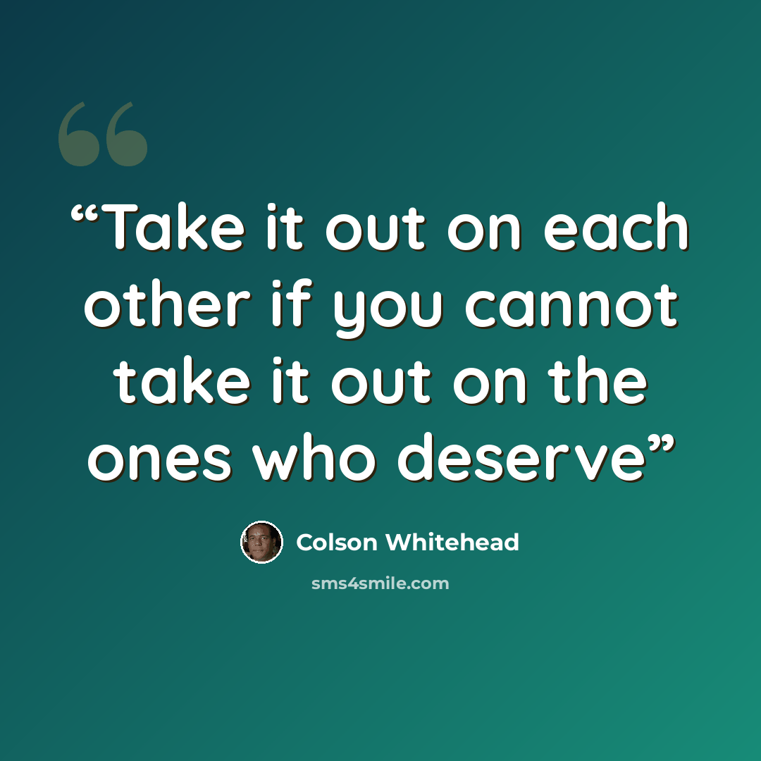 “Take it out on each other if you cannot take it out on the ones who deserve” quote by Colson Whitehead