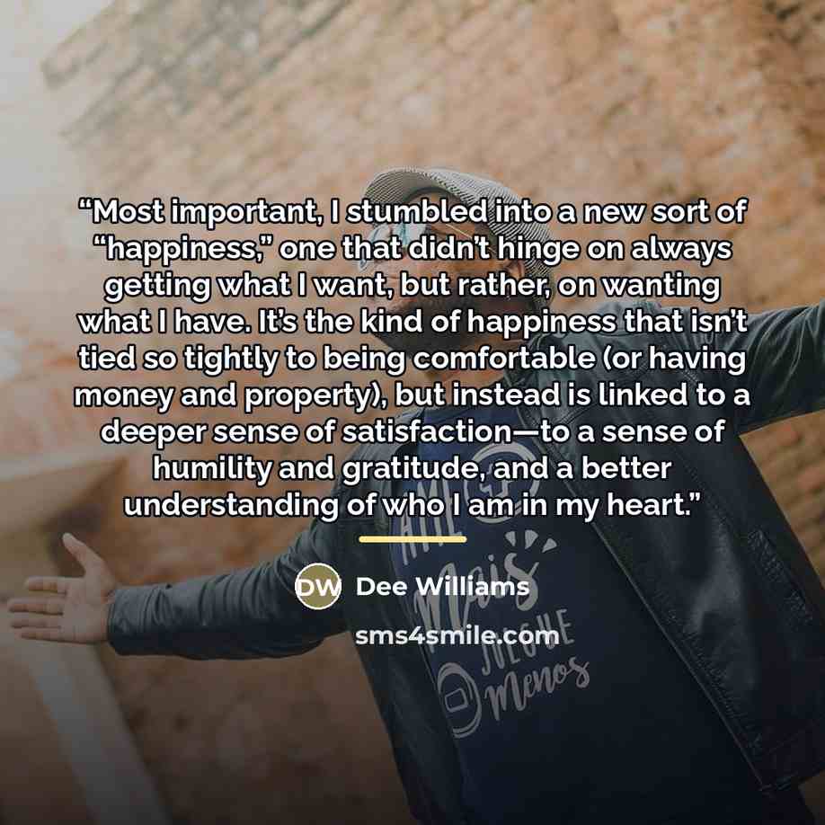 “Most important, I stumbled into a new sort of “happiness,” one that didn’t hinge on always getting what I want, but rather, on wanting what I have. It’s the kind of happiness that isn’t tied so tightly to being comfortable (or having money and property), but instead is linked to a deeper sense of…” quote by Dee Williams
