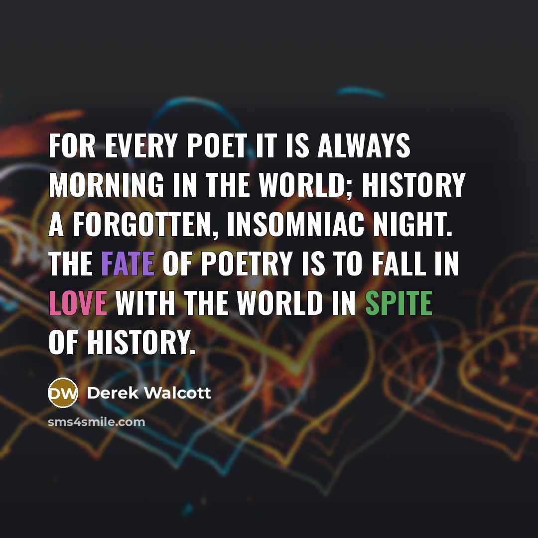 “For every poet it is always morning in the world; history a forgotten, insomniac night. The fate of poetry is to fall in love with the world in spite of history.” quote by Derek Walcott