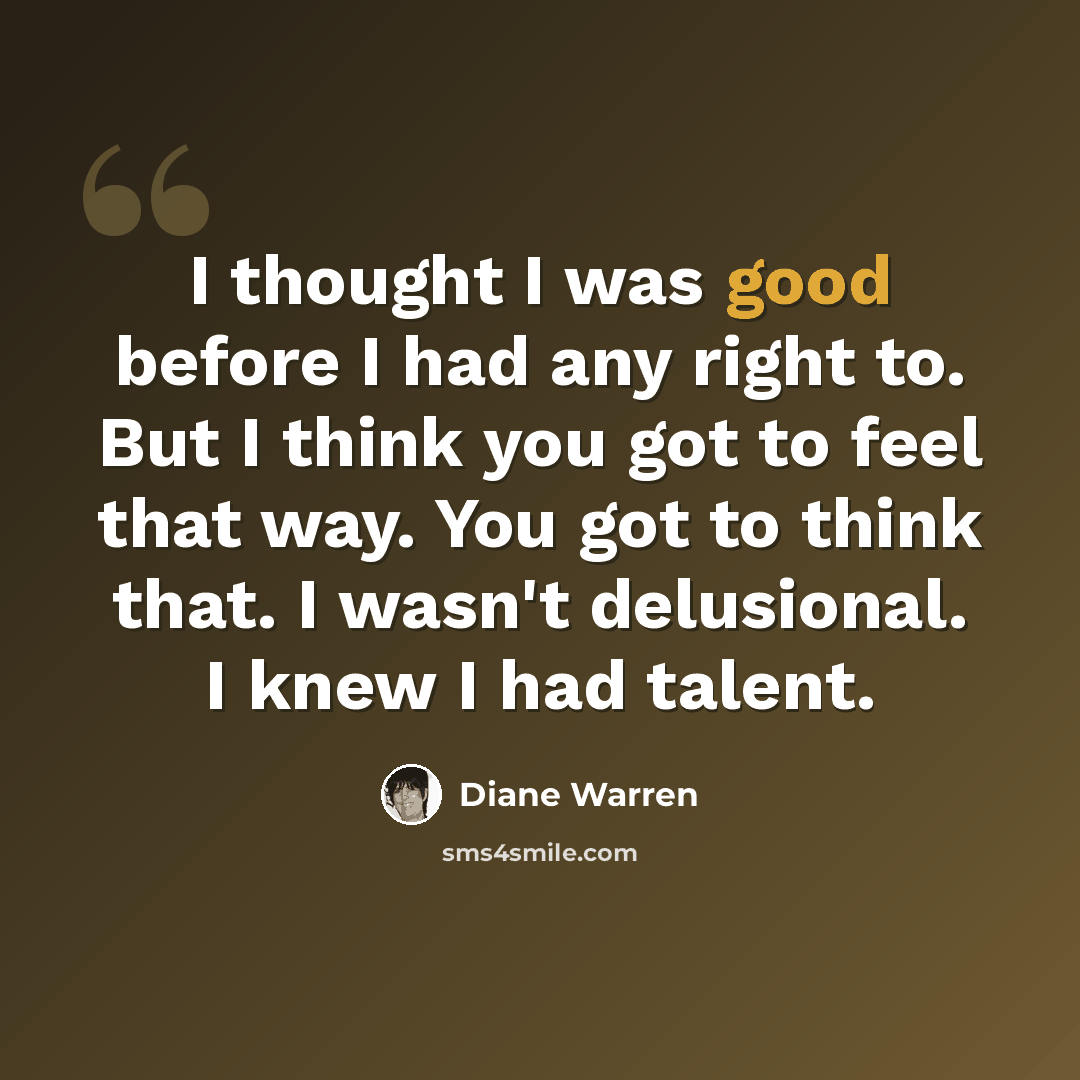 “I thought I was good before I had any right to. But I think you got to feel that way. You got to think that. I wasn't delusional. I knew I had talent.” quote by Diane Warren