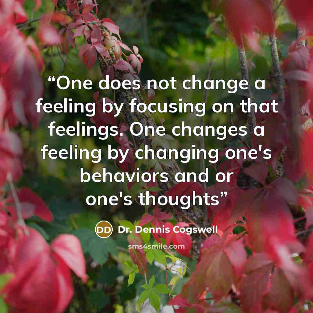 “One does not change a feeling by focusing on that feelings. One changes a feeling by changing one's behaviors and or one's thoughts” quote by Dr. Dennis Cogswell