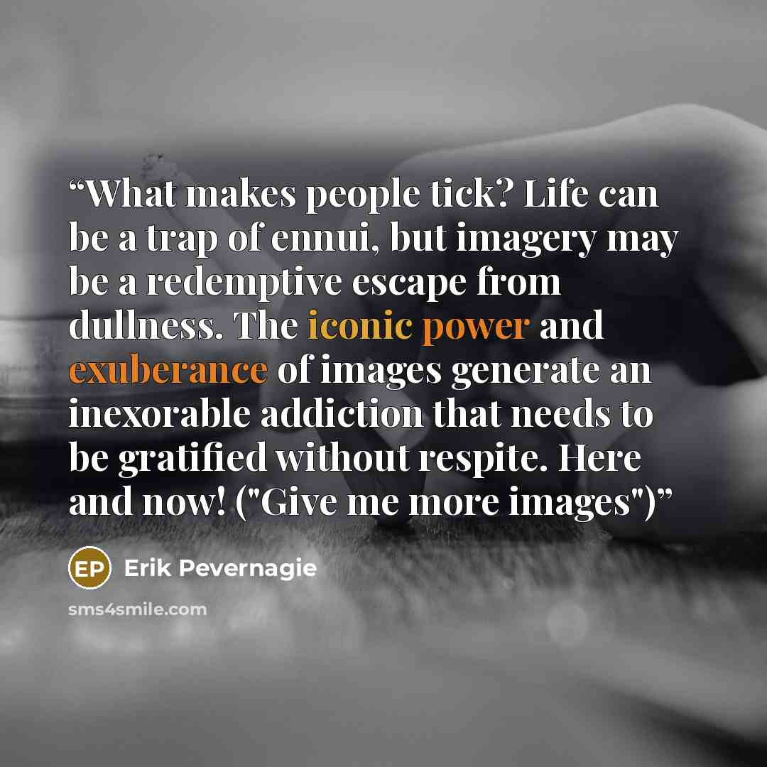 “What makes people tick? Life can be a trap of ennui, but imagery may be a redemptive escape from dullness. The iconic power and exuberance of images generate an inexorable addiction that needs to be gratified without respite. Here and now! ("Give me more images")” quote by Erik Pevernagie