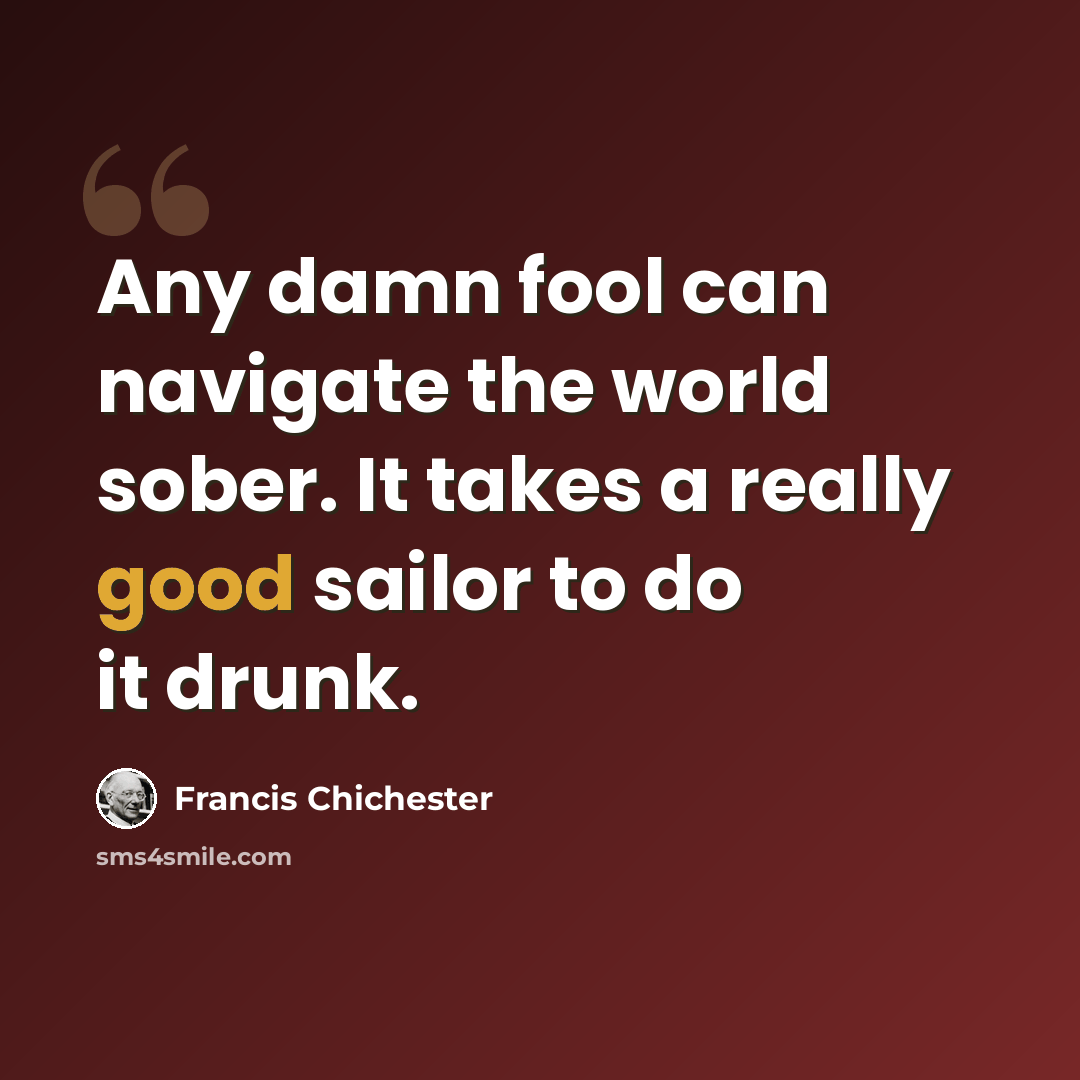 “Any damn fool can navigate the world sober. It takes a really good sailor to do it drunk.” quote by Francis Chichester