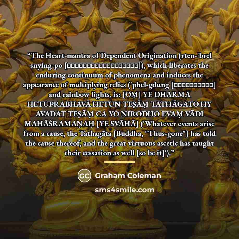 “The Heart-mantra of Dependent Origination (rten-'brel snying-po [རྟེན་འབྲེལ་སྙིང་པོ]), which liberates the enduring continuum of phenomena and induces the appearance of multiplying relics ('phel-gdung [འཕེལ་གདུང་] and rainbow lights, is: [OṂ] YE DHARMĀ HETUPRABHAVĀ HETUN TEṢĀṂ TATHĀGATO HY AVADAT…” quote by Graham Coleman