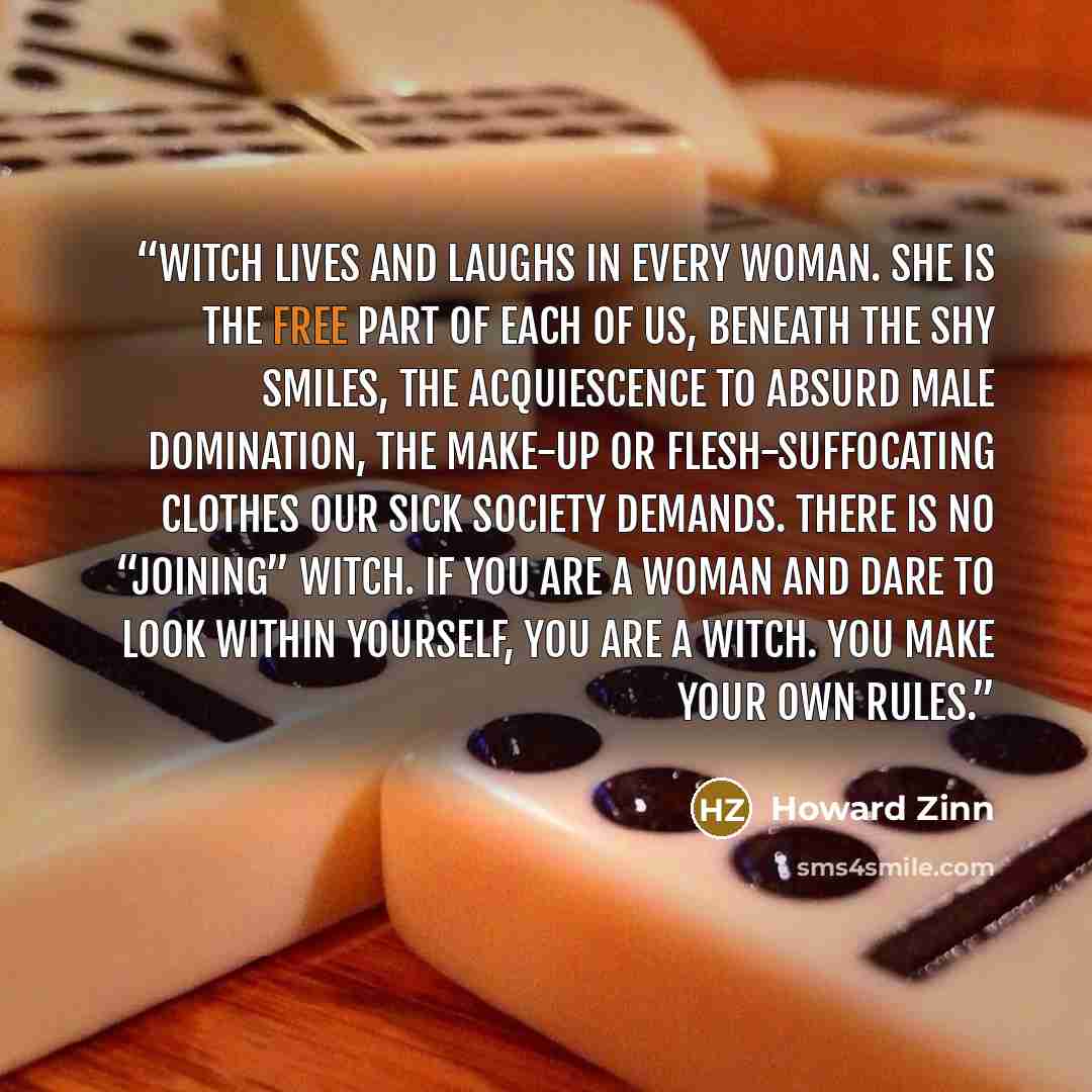 “WITCH lives and laughs in every woman. She is the free part of each of us, beneath the shy smiles, the acquiescence to absurd male domination, the make-up or flesh-suffocating clothes our sick society demands. There is no “joining” WITCH. If you are a woman and dare to look within yourself, you…” quote by Howard Zinn