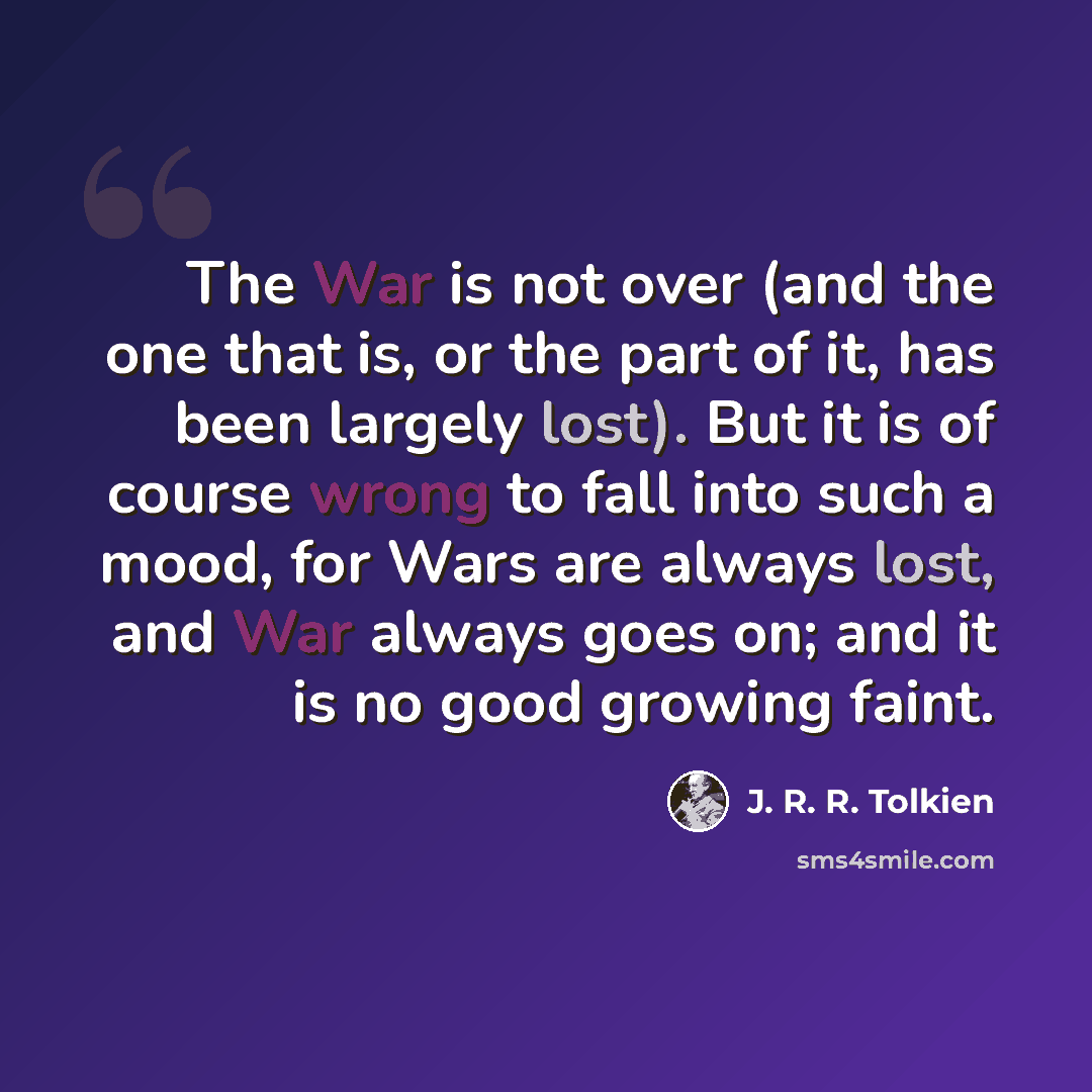 “The War is not over (and the one that is, or the part of it, has been largely lost). But it is of course wrong to fall into such a mood, for Wars are always lost, and War always goes on; and it is no good growing faint.” quote by J. R. R. Tolkien