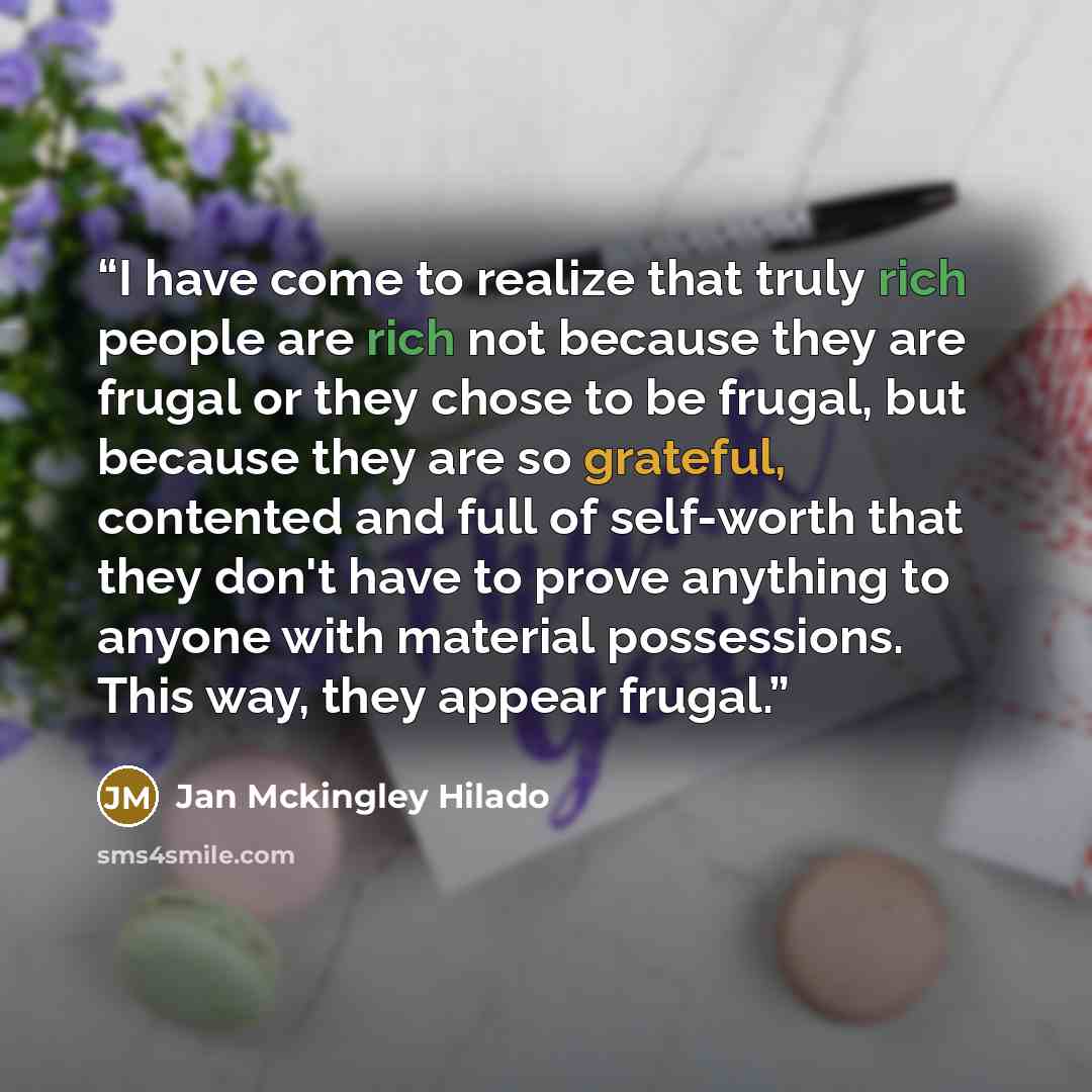 “I have come to realize that truly rich people are rich not because they are frugal or they chose to be frugal, but because they are so grateful, contented and full of self-worth that they don't have to prove anything to anyone with material possessions. This way, they appear frugal.” quote by Jan Mckingley Hilado