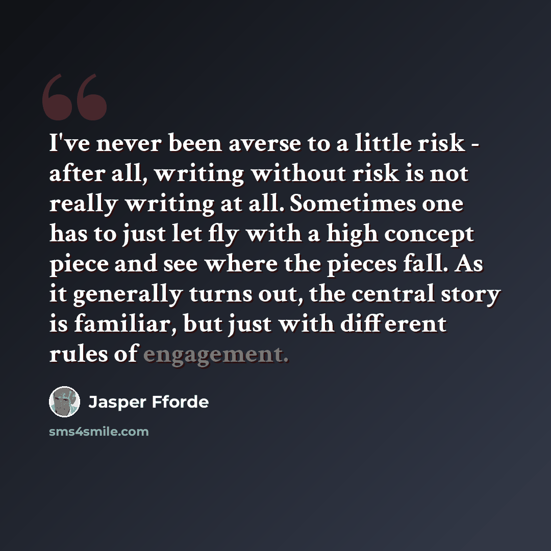 “I've never been averse to a little risk - after all, writing without risk is not really writing at all. Sometimes one has to just let fly with a high concept piece and see where the pieces fall. As it generally turns out, the central story is familiar, but just with different rules of engagement.” quote by Jasper Fforde
