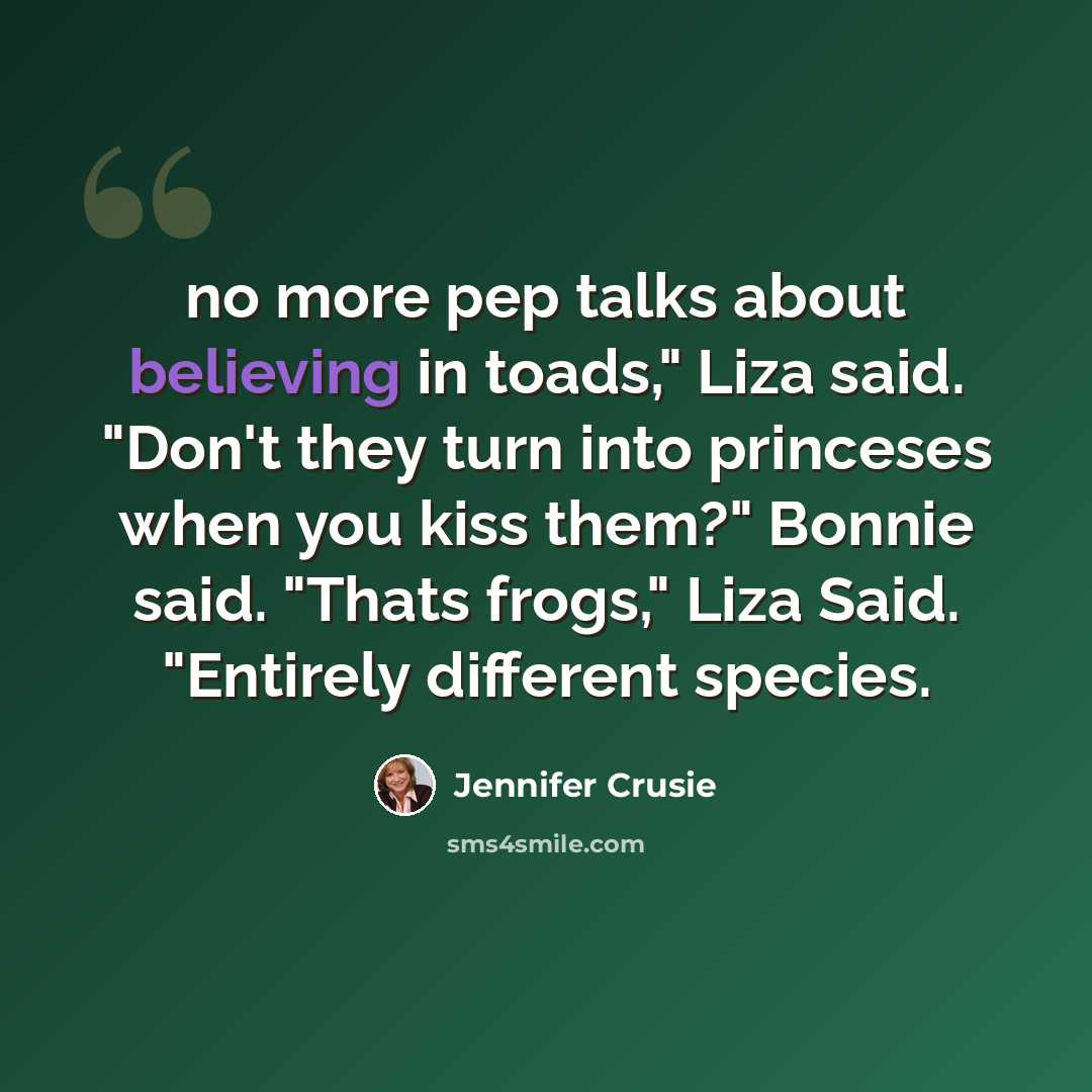 “no more pep talks about believing in toads," Liza said. "Don't they turn into princeses when you kiss them?" Bonnie said. "Thats frogs," Liza Said. "Entirely different species.” quote by Jennifer Crusie